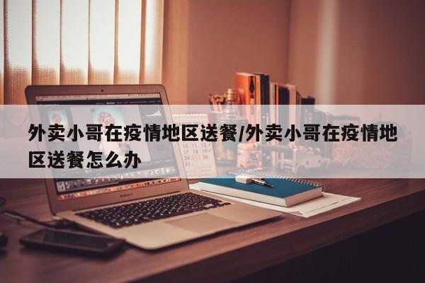 外卖小哥在疫情地区送餐/外卖小哥在疫情地区送餐怎么办