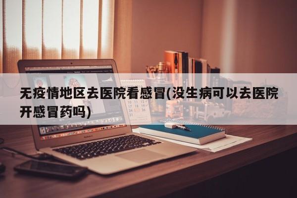 无疫情地区去医院看感冒(没生病可以去医院开感冒药吗)