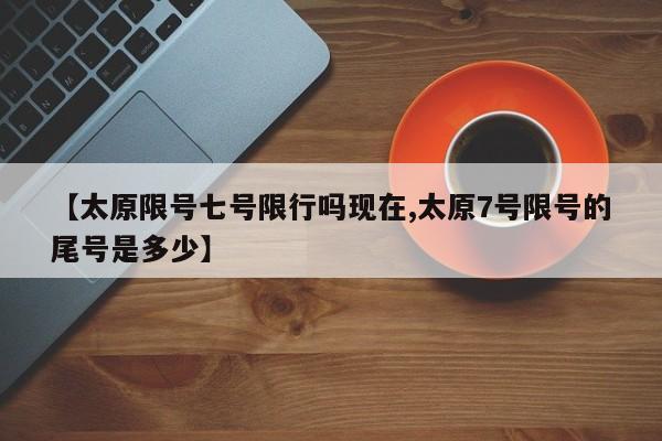 【太原限号七号限行吗现在,太原7号限号的尾号是多少】
