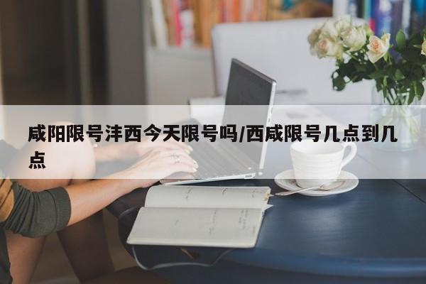 咸阳限号沣西今天限号吗/西咸限号几点到几点