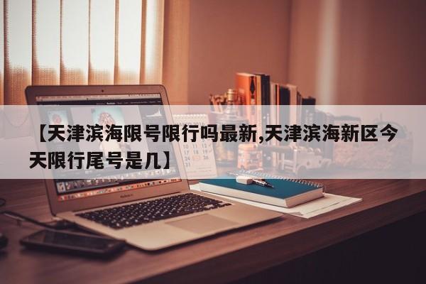 【天津滨海限号限行吗最新,天津滨海新区今天限行尾号是几】