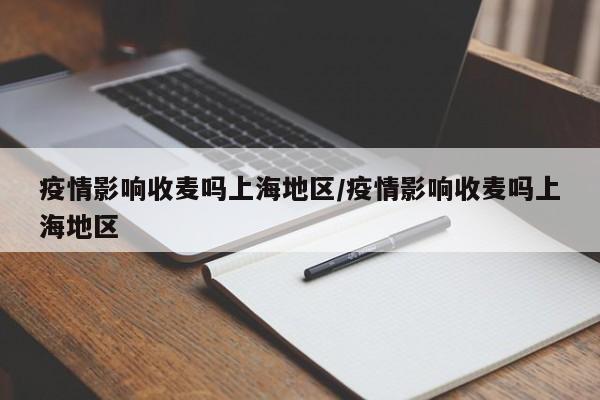 疫情影响收麦吗上海地区/疫情影响收麦吗上海地区