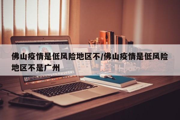 佛山疫情是低风险地区不/佛山疫情是低风险地区不是广州