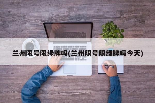 兰州限号限绿牌吗(兰州限号限绿牌吗今天)