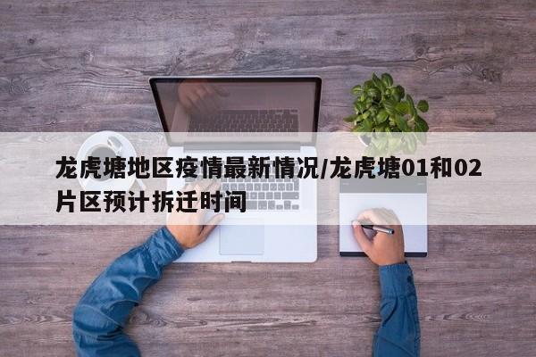 龙虎塘地区疫情最新情况/龙虎塘01和02片区预计拆迁时间