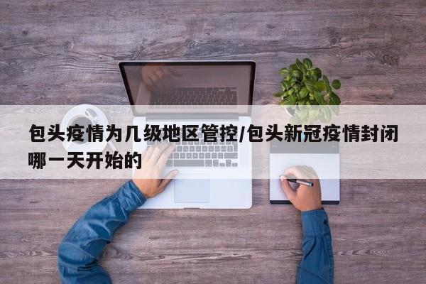 包头疫情为几级地区管控/包头新冠疫情封闭哪一天开始的