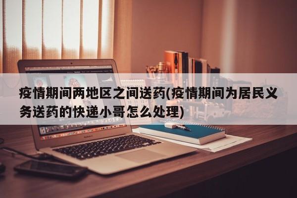 疫情期间两地区之间送药(疫情期间为居民义务送药的快递小哥怎么处理)