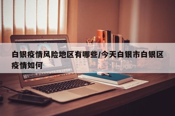 白银疫情风险地区有哪些/今天白银市白银区疫情如何