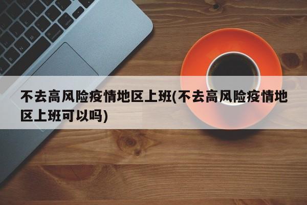 不去高风险疫情地区上班(不去高风险疫情地区上班可以吗)