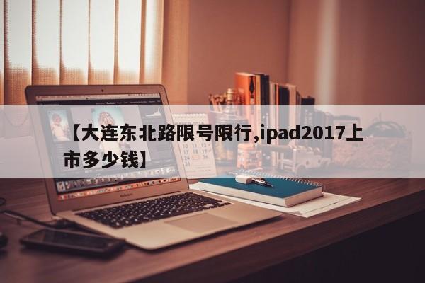 【大连东北路限号限行,ipad2017上市多少钱】